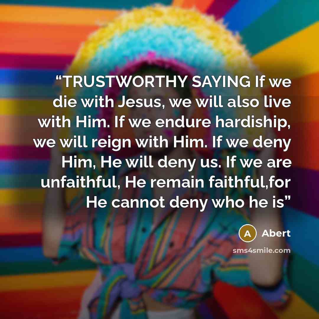 “TRUSTWORTHY SAYING If we die with Jesus, we will also live with Him. If we endure hardiship, we will reign with Him. If we deny Him, He will deny us. If we are unfaithful, He remain faithful,for He cannot deny who he is” quote by Abert