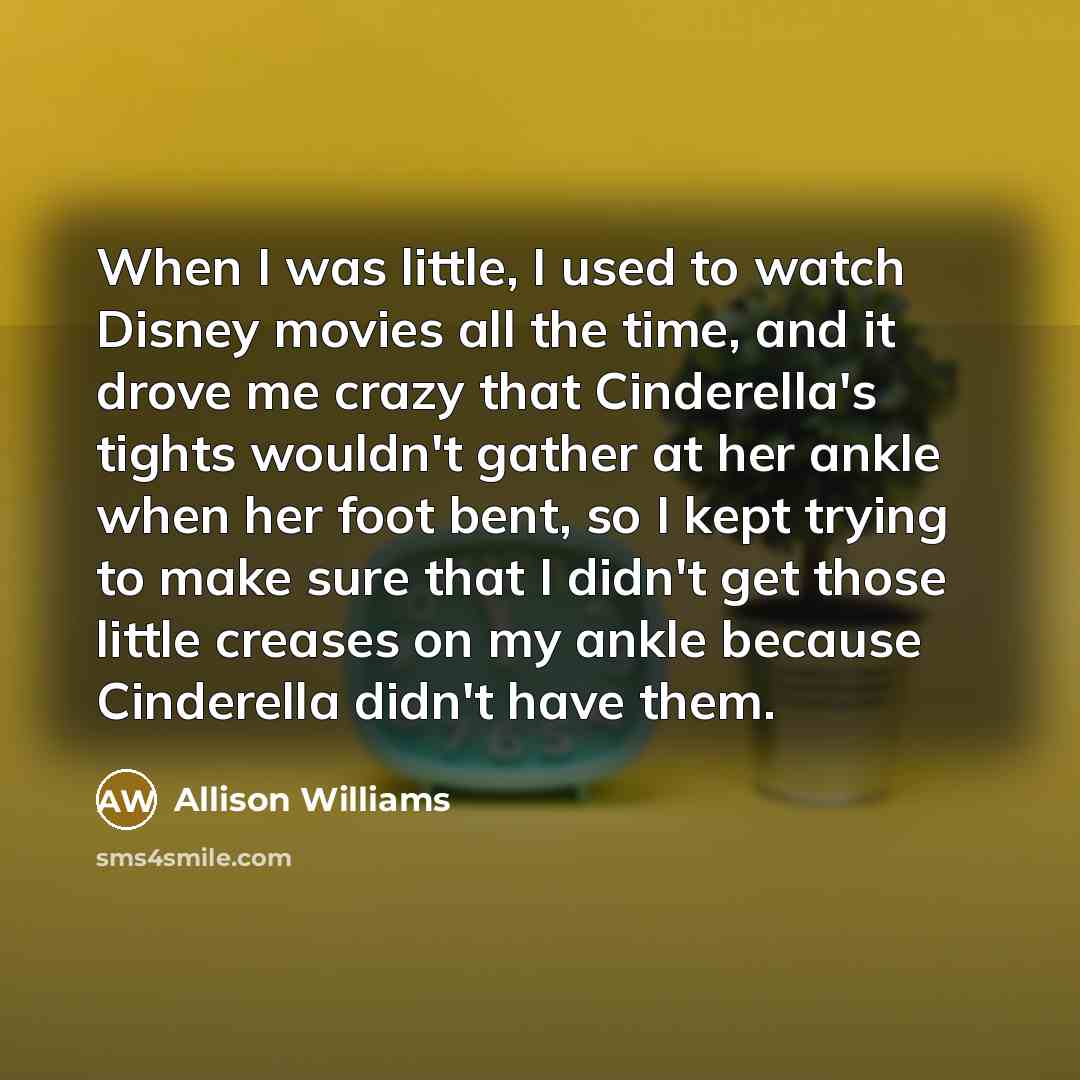 “When I was little, I used to watch Disney movies all the time, and it drove me crazy that Cinderella's tights wouldn't gather at her ankle when her foot bent, so I kept trying to make sure that I didn't get those little creases on my ankle because Cinderella didn't have them.” quote by Allison Williams