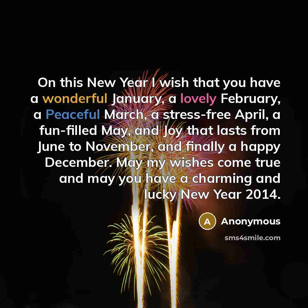 “On this New Year I wish that you have a wonderful January, a lovely February, a Peaceful March, a stress-free April, a fun-filled May, and Joy that lasts from June to November, and finally a happy December. May my wishes come true and may you have a charming and lucky New Year 2014.” quote by Anonymous