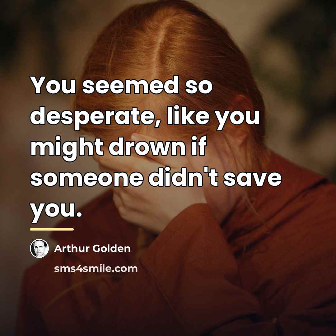 “You seemed so desperate, like you might drown if someone…” quote by Arthur Golden