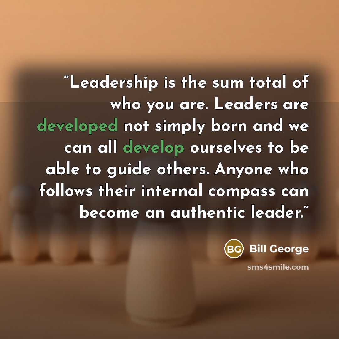 “Leadership is the sum total of who you are. Leaders are developed not simply born and we can all develop ourselves to be able to guide others. Anyone who follows their internal compass can become an authentic leader.” quote by Bill George