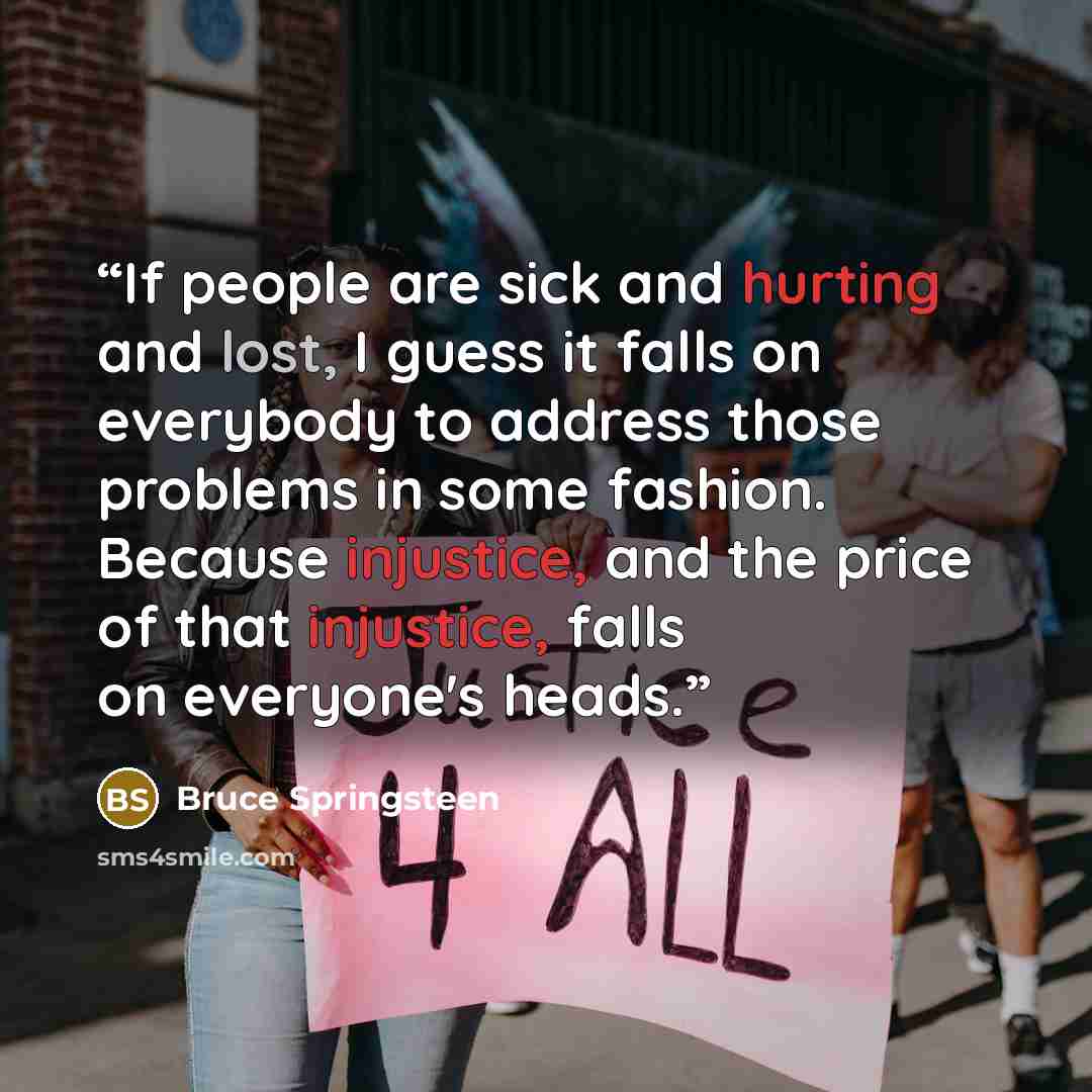 “If people are sick and hurting and lost, I guess it falls on everybody to address those problems in some fashion. Because injustice, and the price of that injustice, falls on everyone's heads.” quote by Bruce Springsteen
