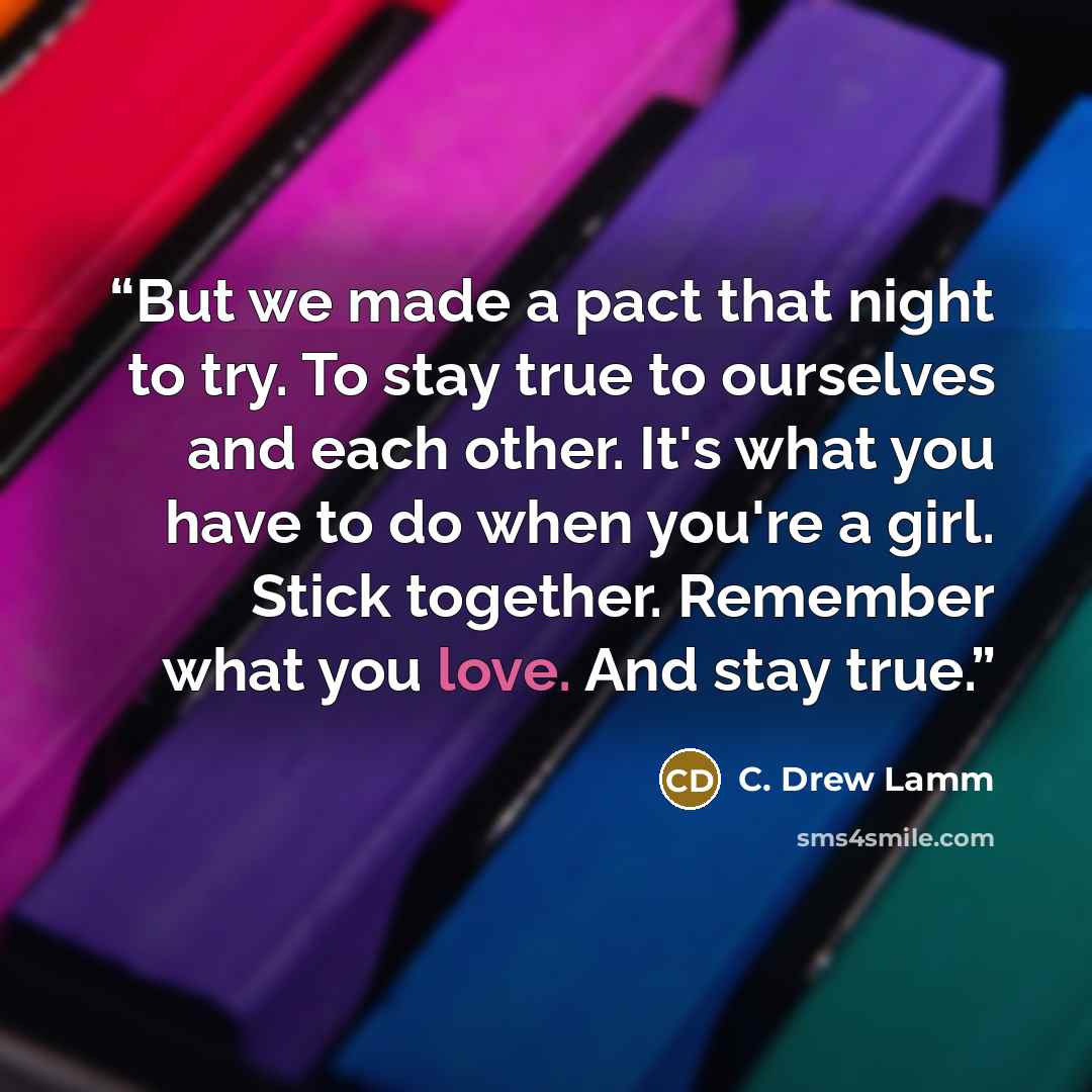 “But we made a pact that night to try. To stay true to ourselves and each other. It's what you have to do when you're a girl. Stick together. Remember what you love. And stay true.” quote by C. Drew Lamm