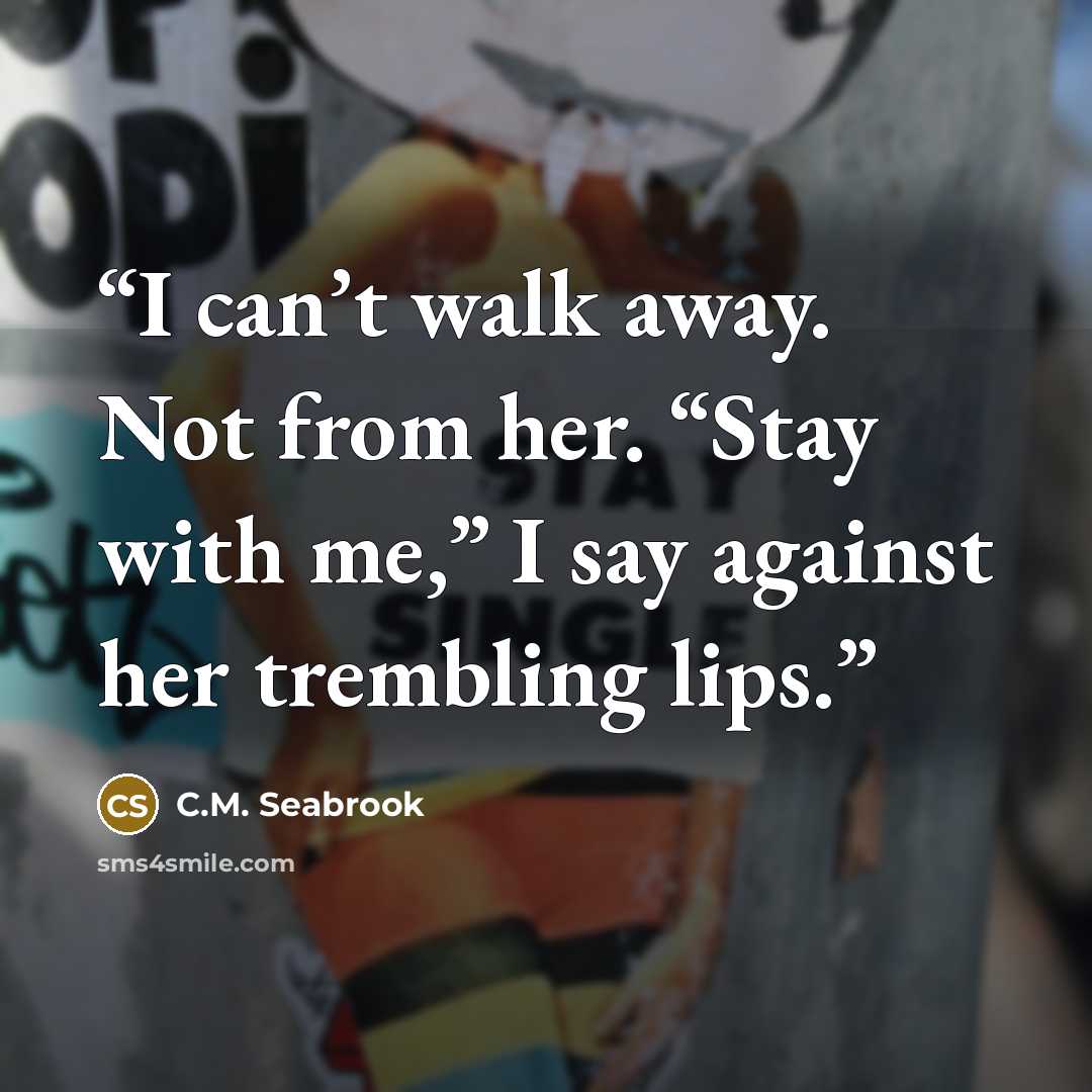 “I can’t walk away. Not from her. “Stay with me,” I say against her trembling lips.” quote by C.M. Seabrook
