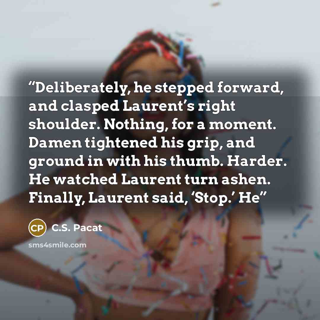 “Deliberately, he stepped forward, and clasped Laurent’s right shoulder. Nothing, for a moment. Damen tightened his grip, and ground in with his thumb. Harder. He watched Laurent turn ashen. Finally, Laurent said, ‘Stop.’ He” quote by C.S. Pacat