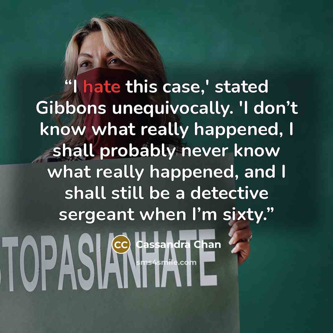 “I hate this case,' stated Gibbons unequivocally. 'I don’t know what really happened, I shall probably never know what really happened, and I shall still be a detective sergeant when I’m sixty.” quote by Cassandra Chan