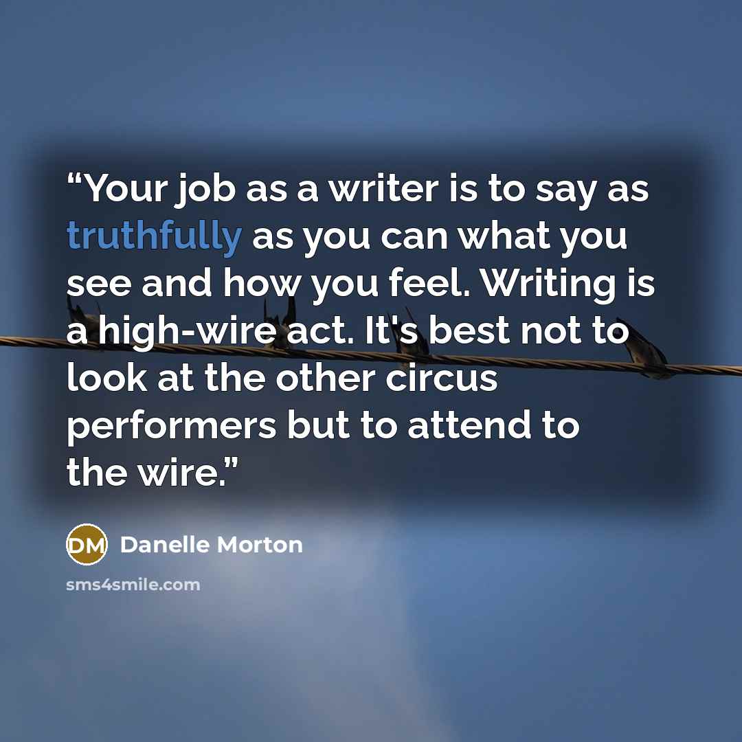 “Your job as a writer is to say as truthfully as you can what you see and how you feel. Writing is a high-wire act. It's best not to look at the other circus performers but to attend to the wire.” quote by Danelle Morton