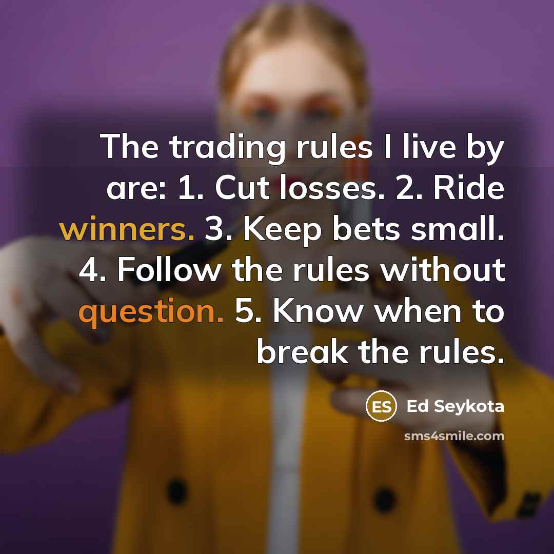 “The trading rules I live by are: 1. Cut losses. 2. Ride winners. 3. Keep bets small. 4. Follow the rules without question. 5. Know when to break the rules.” quote by Ed Seykota