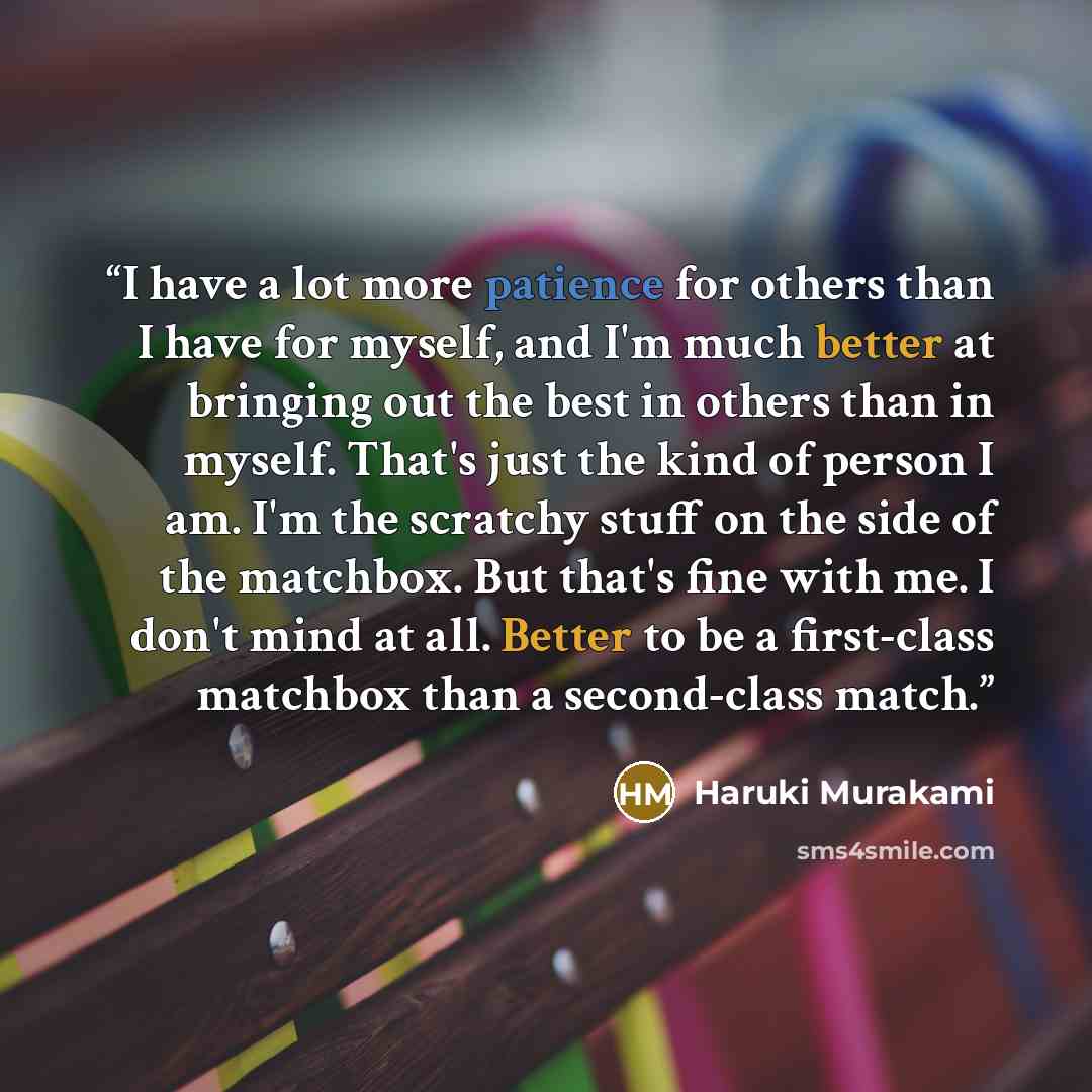 “I have a lot more patience for others than I have for myself, and I'm much better at bringing out the best in others than in myself. That's just the kind of person I am. I'm the scratchy stuff on the side of the matchbox. But that's fine with me. I don't mind at all. Better to be a first-class…” quote by Haruki Murakami
