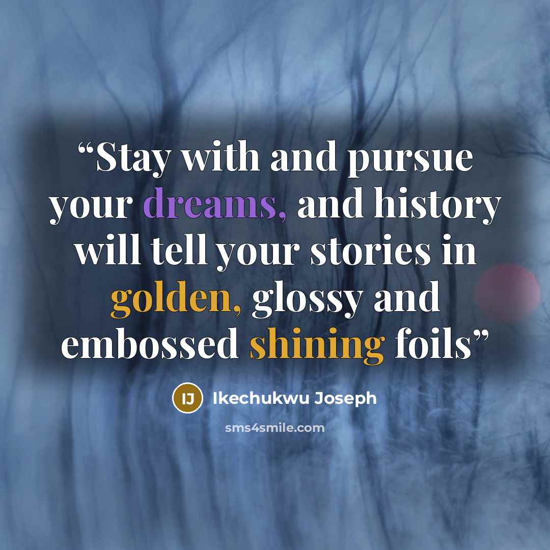 “Stay with and pursue your dreams, and history will tell your stories in golden, glossy and embossed shining foils” quote by Ikechukwu Joseph