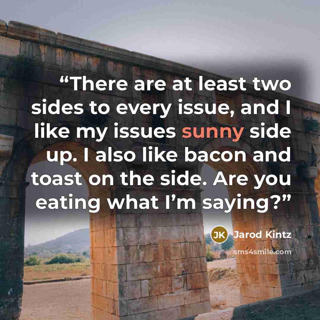 “There are at least two sides to every issue, and I like my issues sunny side up. I also like bacon and toast on the side. Are you eating what I’m saying?” quote by Jarod Kintz