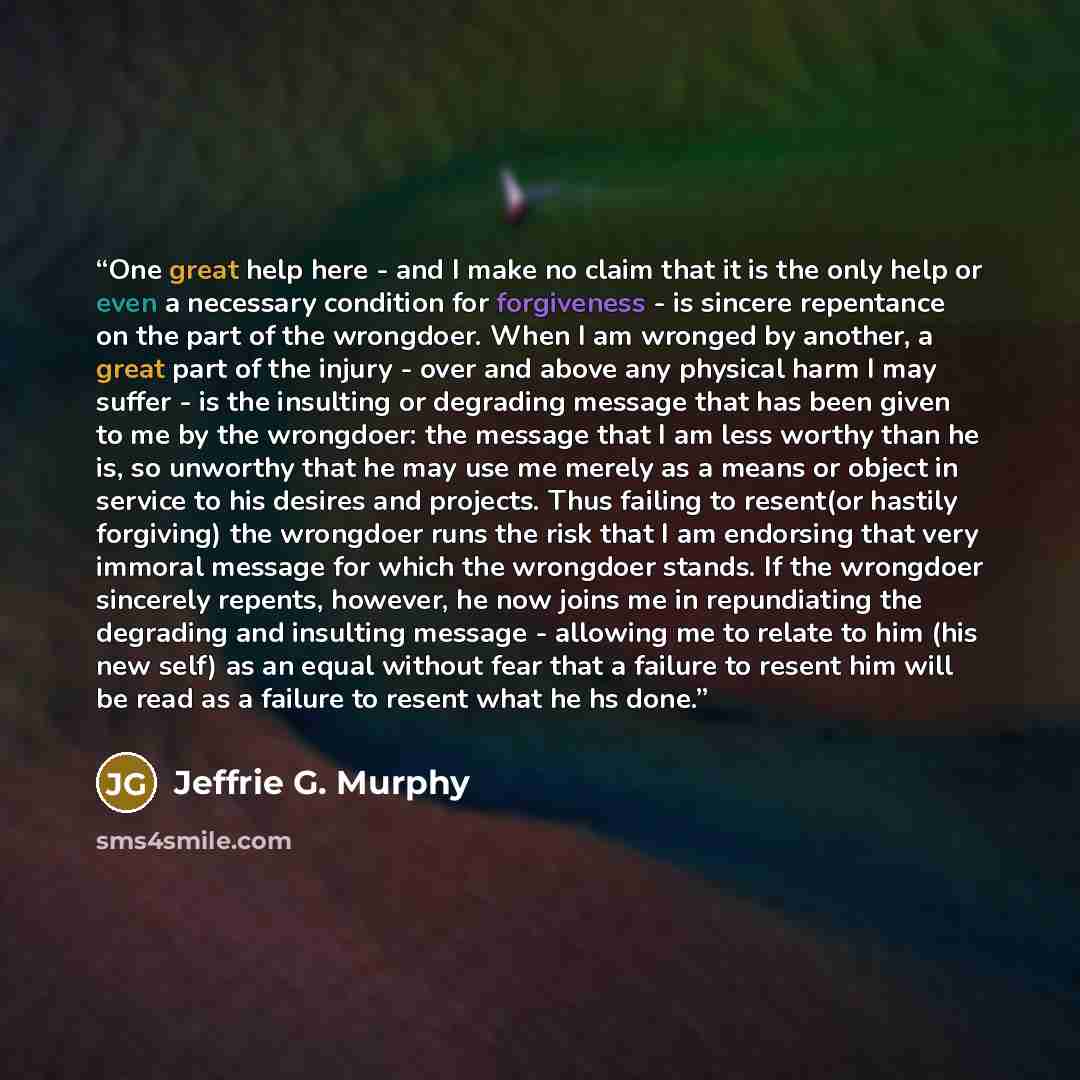 “One great help here - and I make no claim that it is the only help or even a necessary condition for forgiveness - is sincere repentance on the part of the wrongdoer. When I am wronged by another, a great part of the injury - over and above any physical harm I may suffer - is the insulting or…” quote by Jeffrie G. Murphy