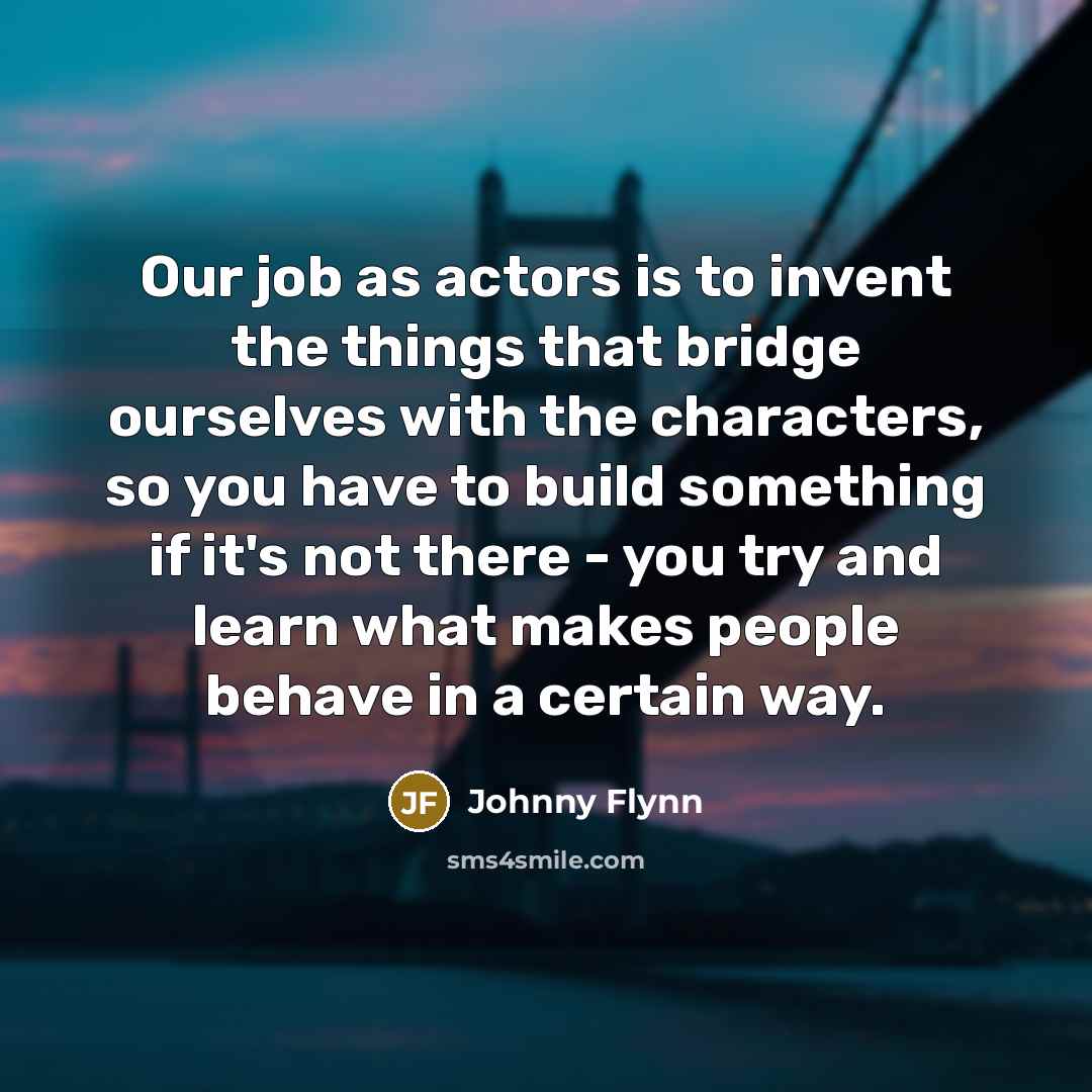 “Our job as actors is to invent the things that bridge ourselves with the characters, so you have to build something if it's not there - you try and learn what makes people behave in a certain way.” quote by Johnny Flynn