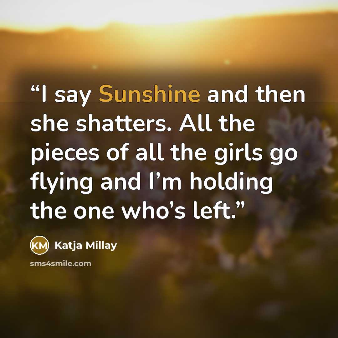 “I say Sunshine and then she shatters. All the pieces of all the girls go flying and I’m holding the one who’s left.” quote by Katja Millay