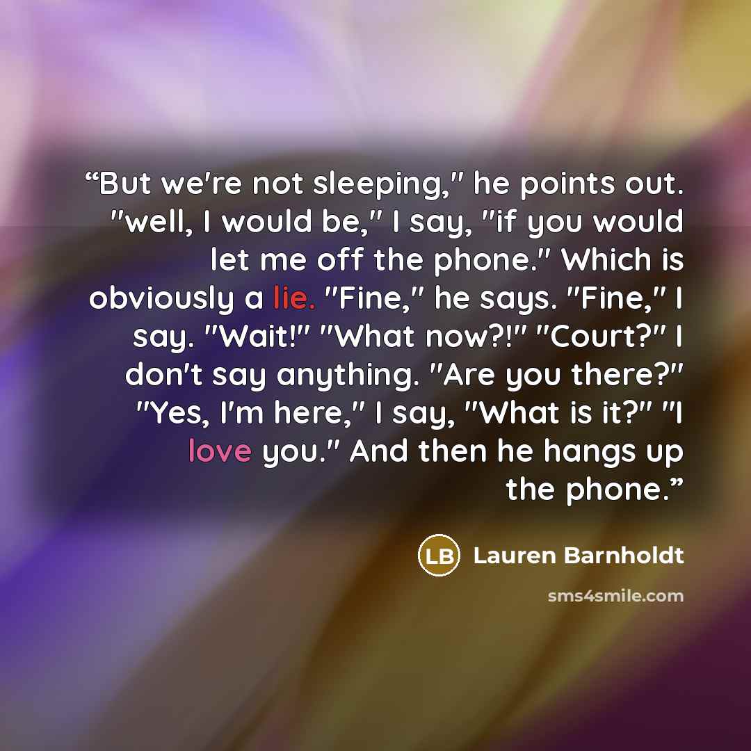 “But we're not sleeping," he points out. "well, I would be," I say, "if you would let me off the phone." Which is obviously a lie. "Fine," he says. "Fine," I say. "Wait!" "What now?!" "Court?" I don't say anything. "Are you there?" "Yes, I'm here," I say, "What is it?" "I love you." And then he…” quote by Lauren Barnholdt