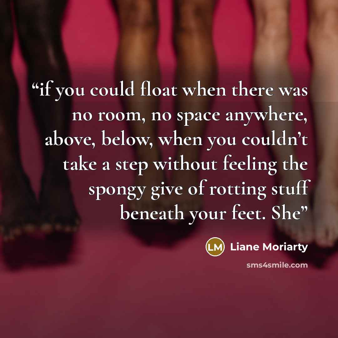 “if you could float when there was no room, no space anywhere, above, below, when you couldn’t take a step without feeling the spongy give of rotting stuff beneath your feet. She” quote by Liane Moriarty