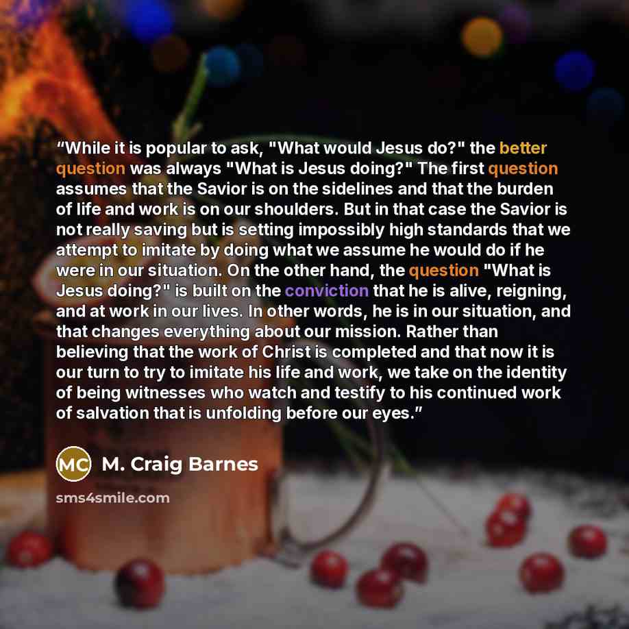 “While it is popular to ask, "What would Jesus do?" the better question was always "What is Jesus doing?" The first question assumes that the Savior is on the sidelines and that the burden of life and work is on our shoulders. But in that case the Savior is not really saving but is setting…” quote by M. Craig Barnes