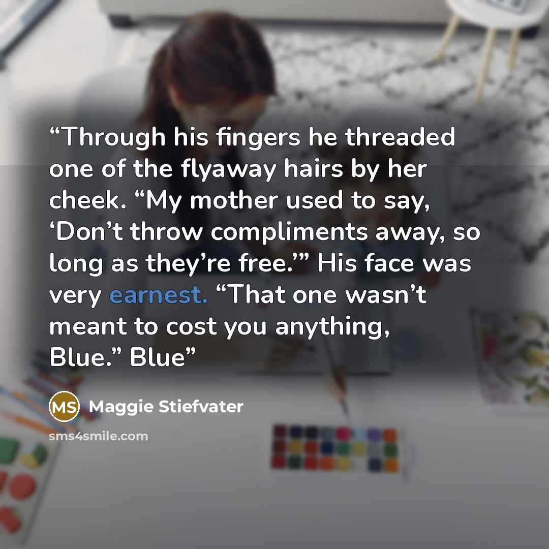 “Through his fingers he threaded one of the flyaway hairs by her cheek. “My mother used to say, ‘Don’t throw compliments away, so long as they’re free.’” His face was very earnest. “That one wasn’t meant to cost you anything, Blue.” Blue” quote by Maggie Stiefvater