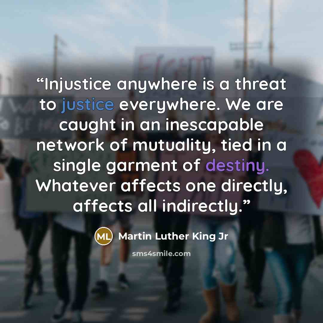 “Injustice anywhere is a threat to justice everywhere. We are caught in an inescapable network of mutuality, tied in a single garment of destiny. Whatever affects one directly, affects all indirectly.” quote by Martin Luther King Jr