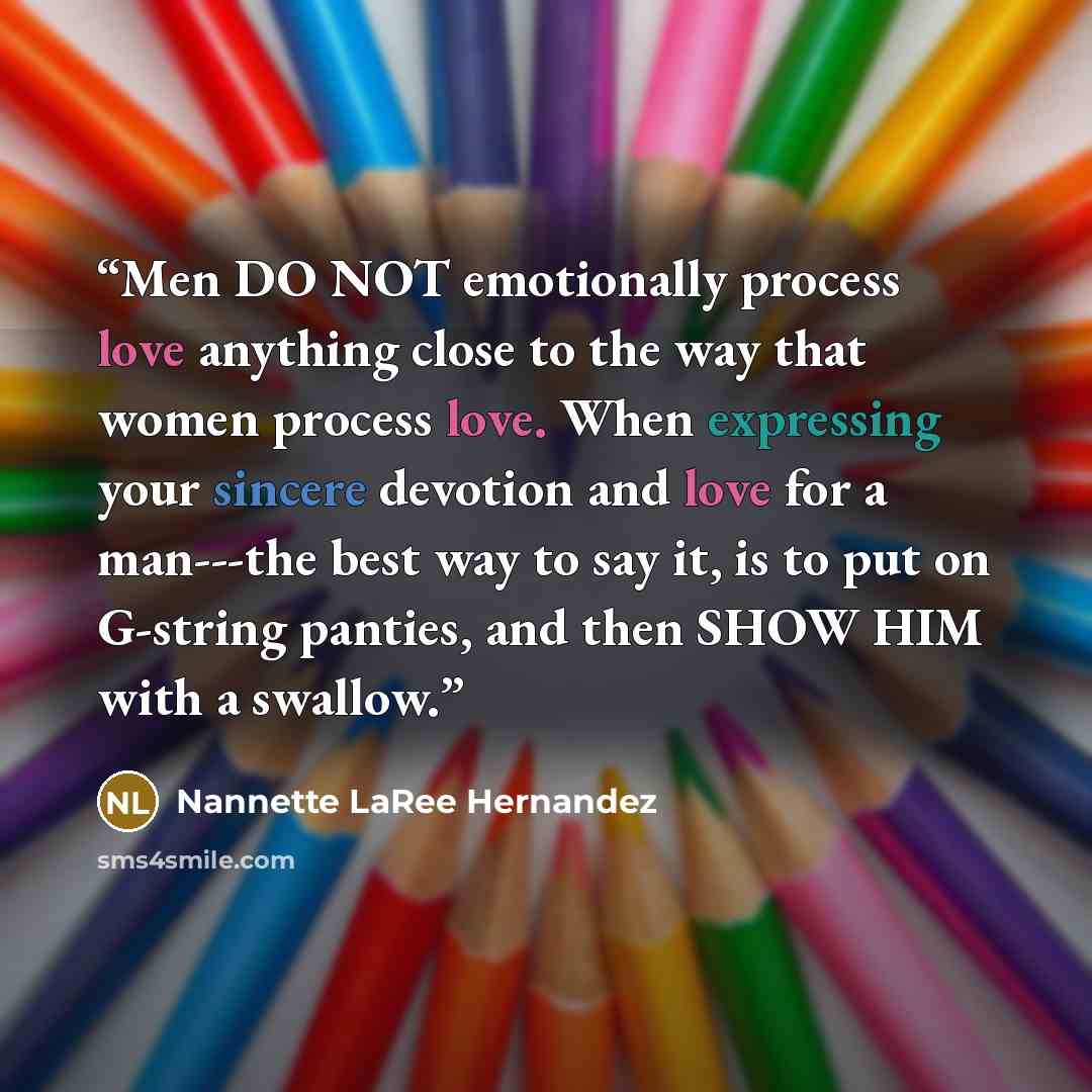 “Men DO NOT emotionally process love anything close to the way that women process love. When expressing your sincere devotion and love for a man---the best way to say it, is to put on G-string panties, and then SHOW HIM with a swallow.” quote by Nannette LaRee Hernandez