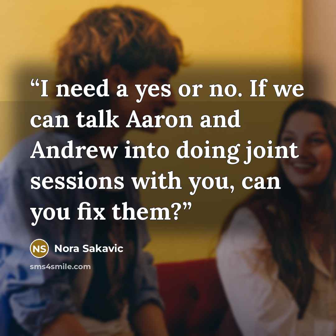 “I need a yes or no. If we can talk Aaron and Andrew into doing joint sessions with you, can you fix them?” quote by Nora Sakavic