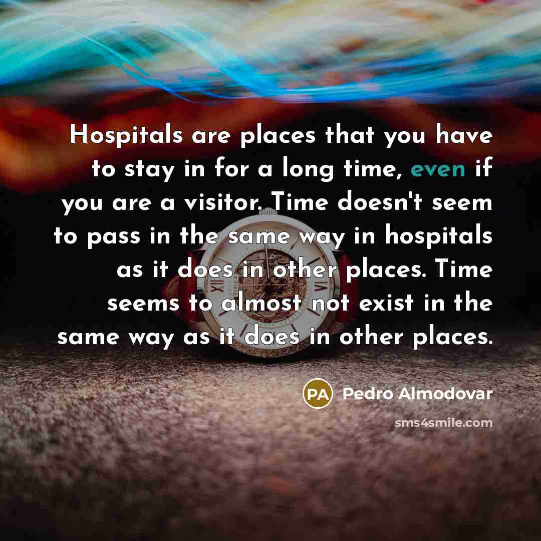 “Hospitals are places that you have to stay in for a long time, even if you are a visitor. Time doesn't seem to pass in the same way in hospitals as it does in other places. Time seems to almost not exist in the same way as it does in other places.” quote by Pedro Almodovar