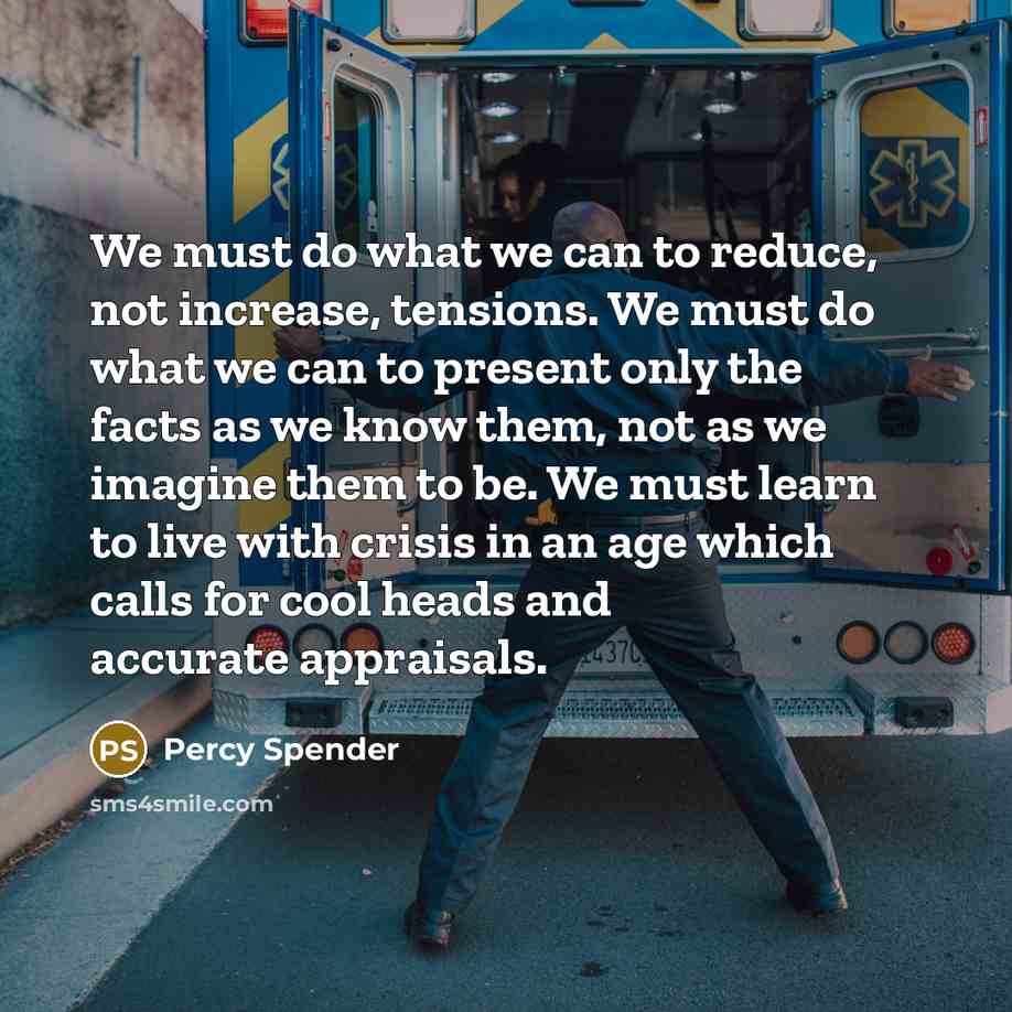 “We must do what we can to reduce, not increase, tensions. We must do what we can to present only the facts as we know them, not as we imagine them to be. We must learn to live with crisis in an age which calls for cool heads and accurate appraisals.” quote by Percy Spender
