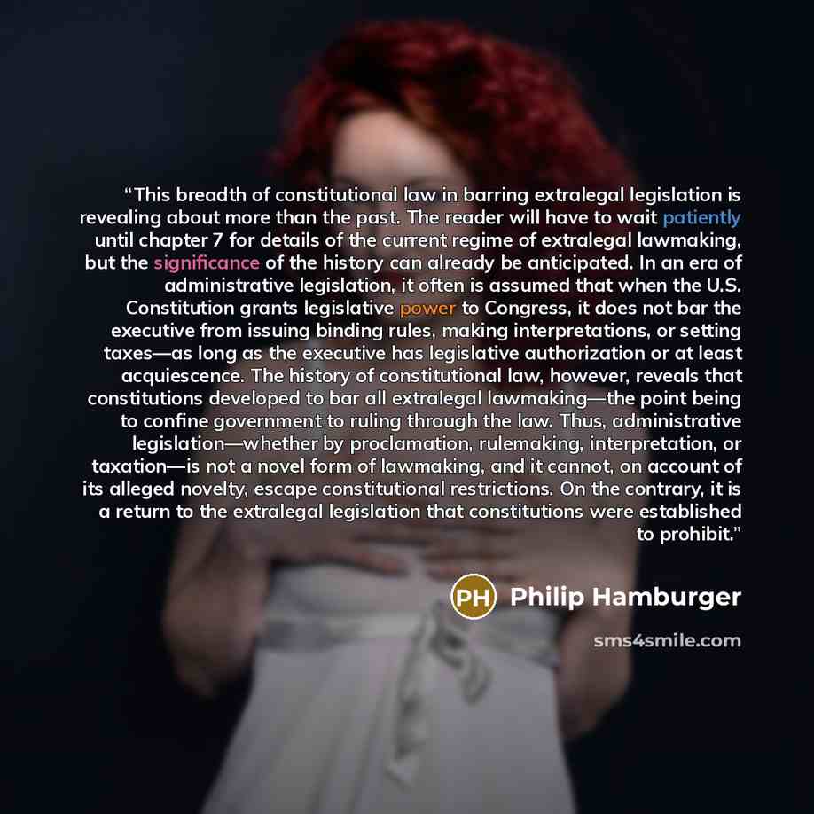 “This breadth of constitutional law in barring extralegal legislation is revealing about more than the past. The reader will have to wait patiently until chapter 7 for details of the current regime of extralegal lawmaking, but the significance of the history can already be anticipated. In an era of…” quote by Philip Hamburger