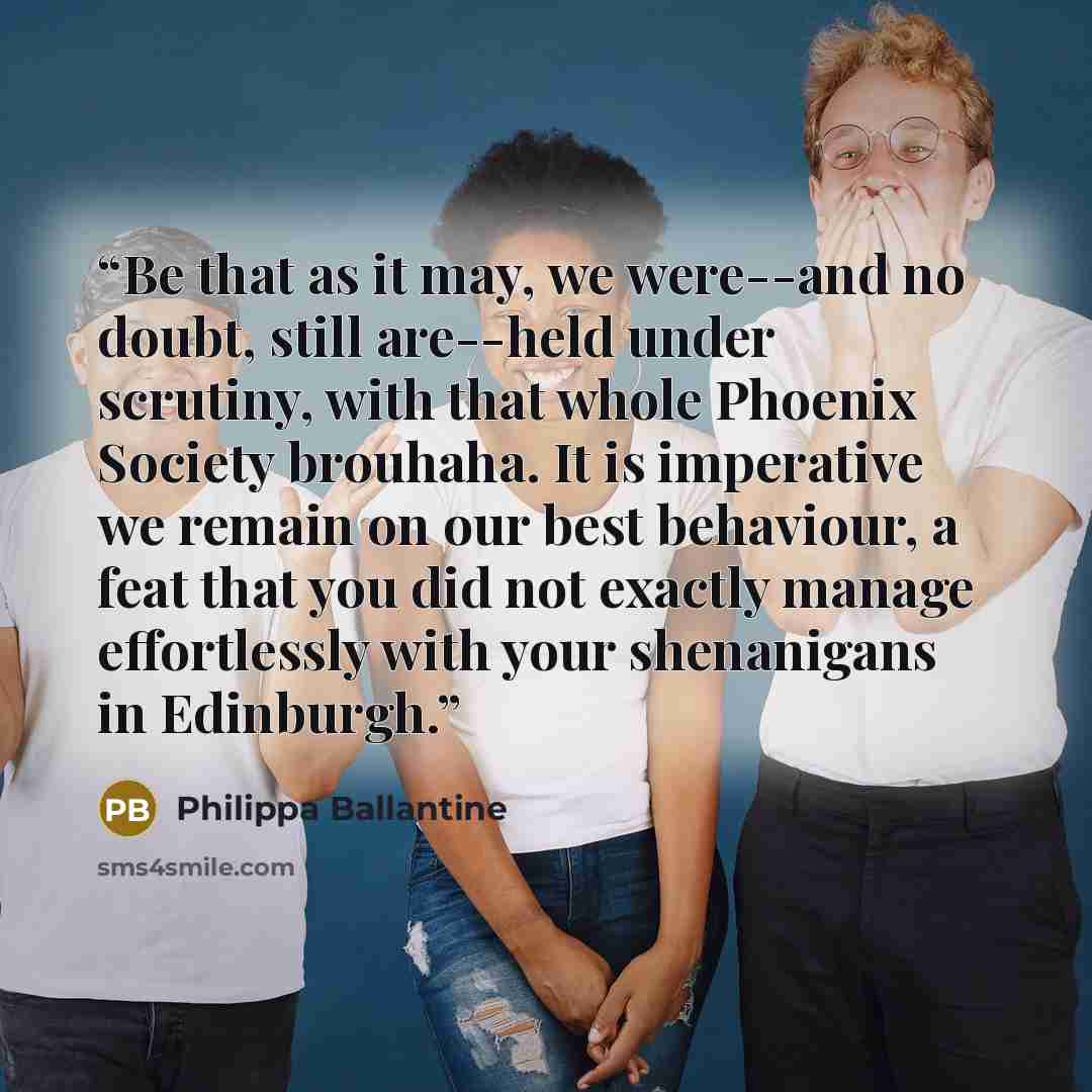 “Be that as it may, we were--and no doubt, still are--held under scrutiny, with that whole Phoenix Society brouhaha. It is imperative we remain on our best behaviour, a feat that you did not exactly manage effortlessly with your shenanigans in Edinburgh.” quote by Philippa Ballantine