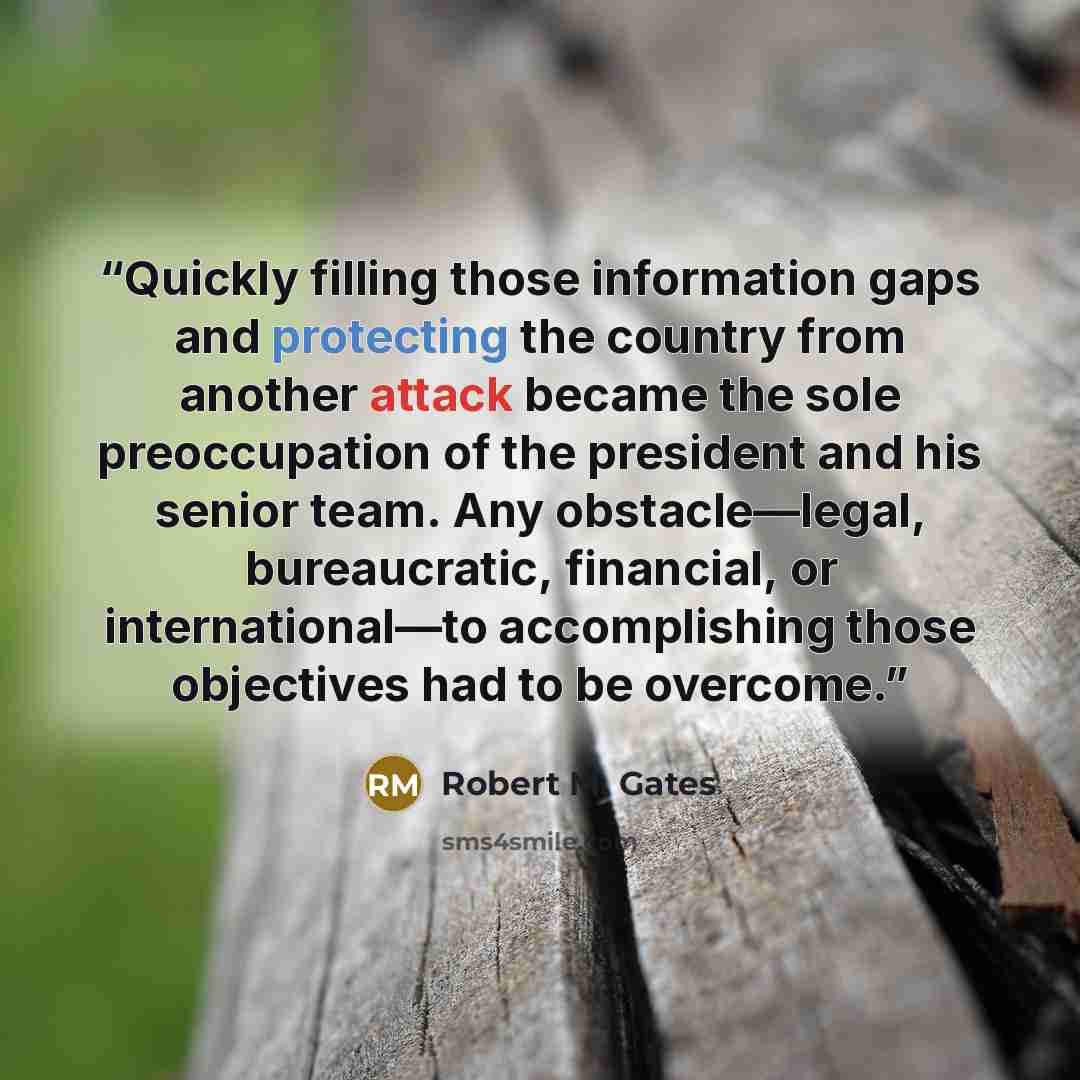 “Quickly filling those information gaps and protecting the country from another attack became the sole preoccupation of the president and his senior team. Any obstacle—legal, bureaucratic, financial, or international—to accomplishing those objectives had to be overcome.” quote by Robert M. Gates
