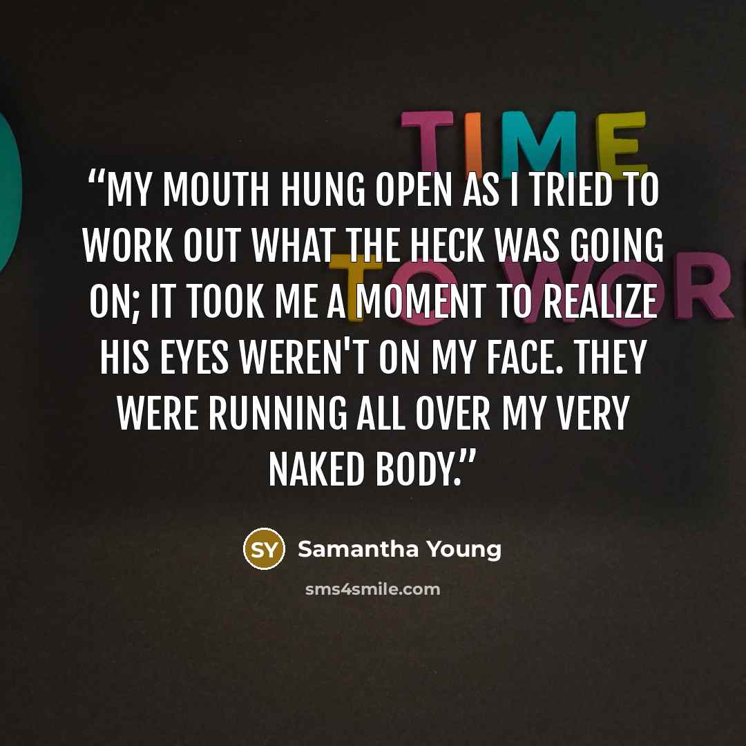“My mouth hung open as I tried to work out what the heck was going on; it took me a moment to realize his eyes weren't on my face. They were running all over my very naked body.” quote by Samantha Young