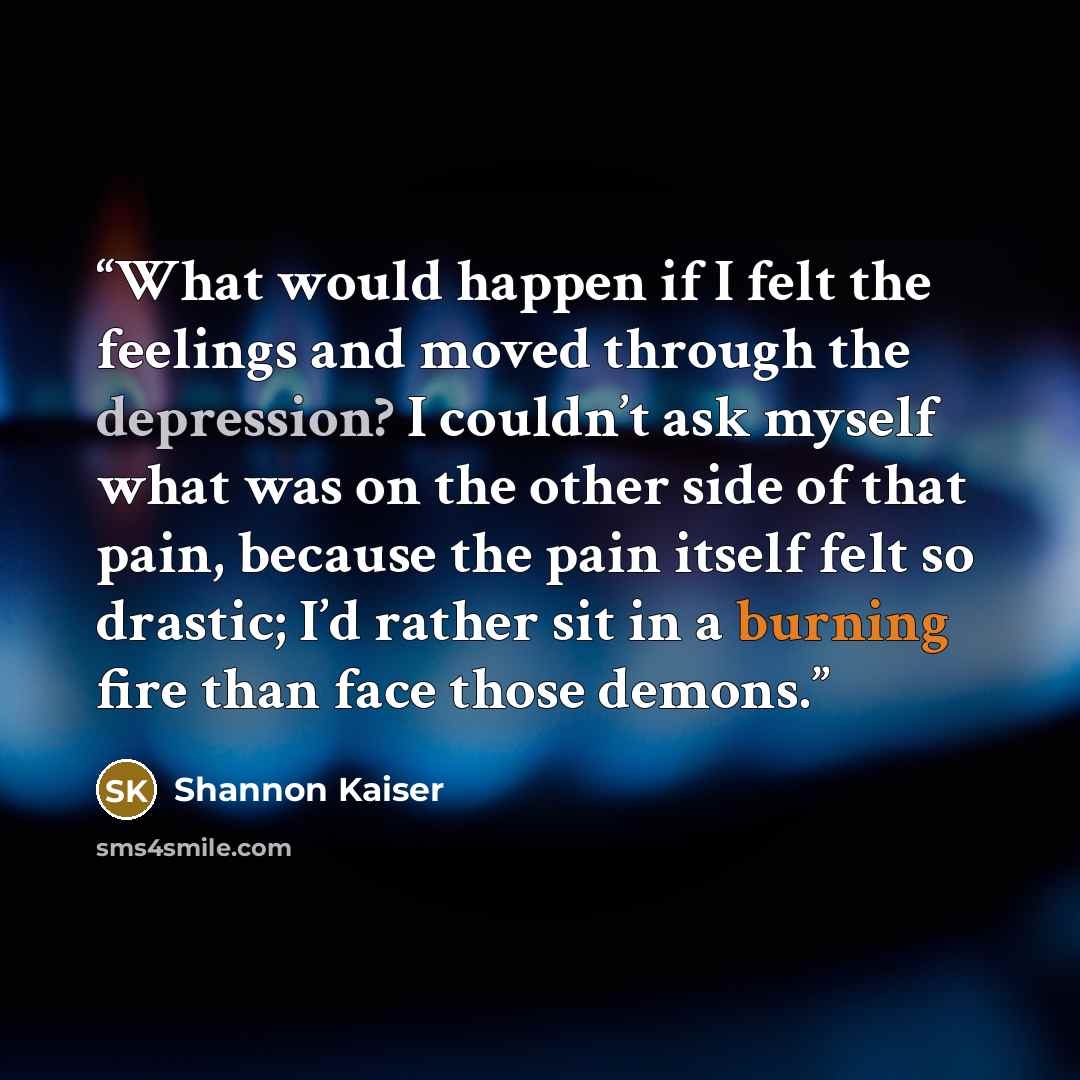 “What would happen if I felt the feelings and moved through the depression? I couldn’t ask myself what was on the other side of that pain, because the pain itself felt so drastic; I’d rather sit in a burning fire than face those demons.” quote by Shannon Kaiser