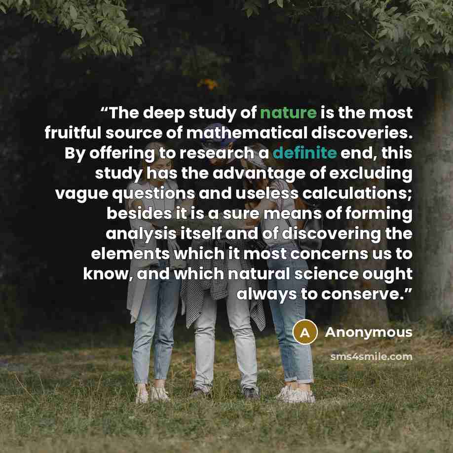 “The deep study of nature is the most fruitful source of mathematical discoveries. By offering to research a definite end, this study has the advantage of excluding vague questions and useless calculations; besides it is a sure means of forming analysis itself and of discovering the elements which…” quote by Anonymous