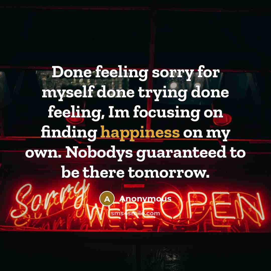 “Done feeling sorry for myself done trying done feeling, Im focusing on finding happiness on my own. Nobodys guaranteed to be there tomorrow.” quote by Anonymous