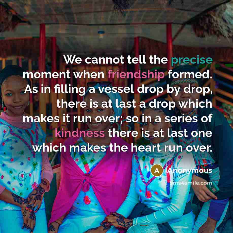 “We cannot tell the precise moment when friendship formed. As in filling a vessel drop by drop, there is at last a drop which makes it run over; so in a series of kindness there is at last one which makes the heart run over.” quote by Anonymous