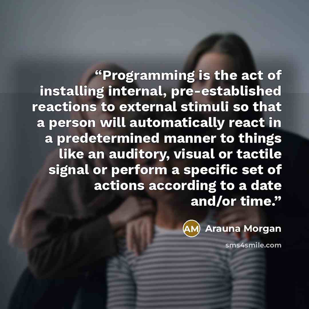 “Programming is the act of installing internal, pre-established reactions to external stimuli so that a person will automatically react in a predetermined manner to things like an auditory, visual or tactile signal or perform a specific set of actions according to a date and/or time.” quote by Arauna Morgan