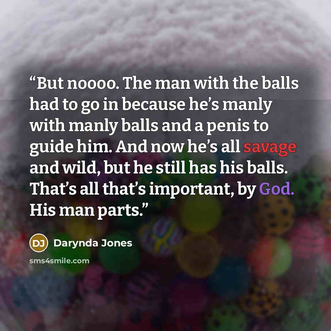 “But noooo. The man with the balls had to go in because he’s manly with manly balls and a penis to guide him. And now he’s all savage and wild, but he still has his balls. That’s all that’s important, by God. His man parts.” quote by Darynda Jones