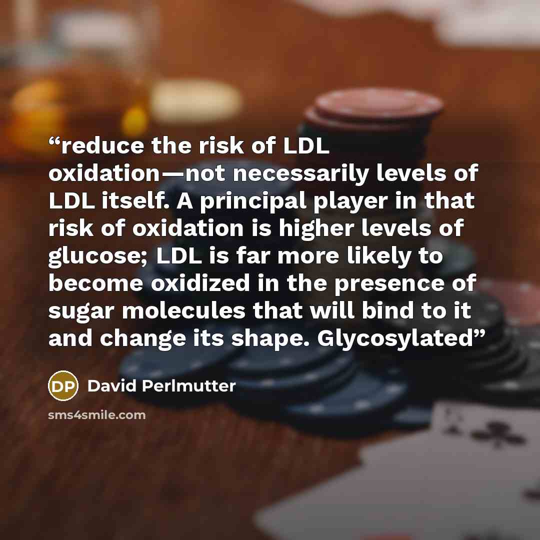 “reduce the risk of LDL oxidation—not necessarily levels of LDL itself. A principal player in that risk of oxidation is higher levels of glucose; LDL is far more likely to become oxidized in the presence of sugar molecules that will bind to it and change its shape. Glycosylated” quote by David Perlmutter