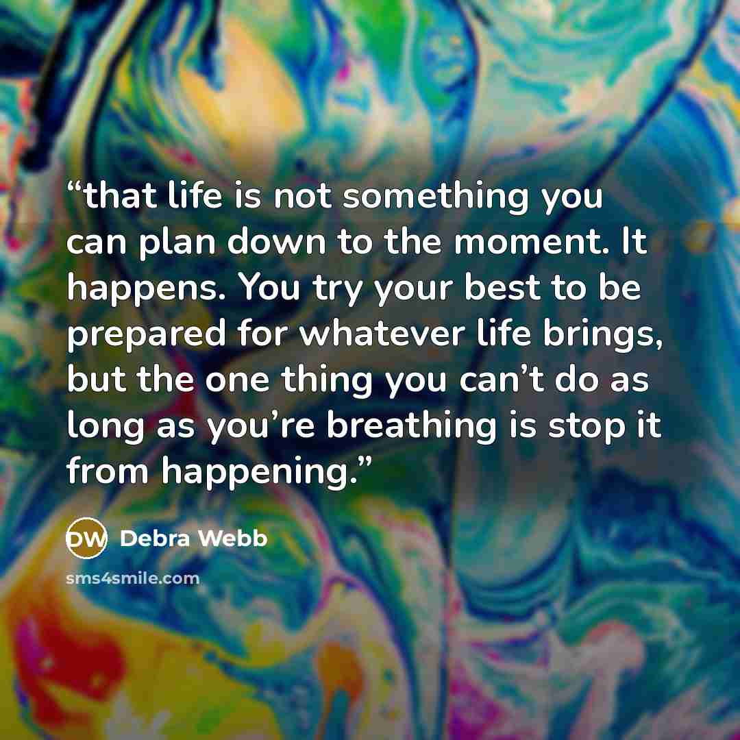 “that life is not something you can plan down to the moment. It happens. You try your best to be prepared for whatever life brings, but the one thing you can’t do as long as you’re breathing is stop it from happening.” quote by Debra Webb