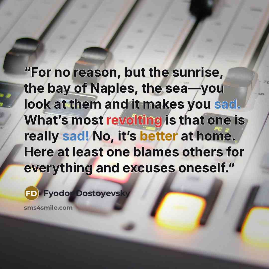 “For no reason, but the sunrise, the bay of Naples, the sea—you look at them and it makes you sad. What’s most revolting is that one is really sad! No, it’s better at home. Here at least one blames others for everything and excuses oneself.” quote by Fyodor Dostoyevsky
