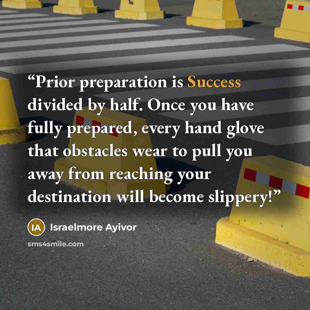 “Prior preparation is Success divided by half. Once you have fully prepared, every hand glove that obstacles wear to pull you away from reaching your destination will become slippery!” quote by Israelmore Ayivor