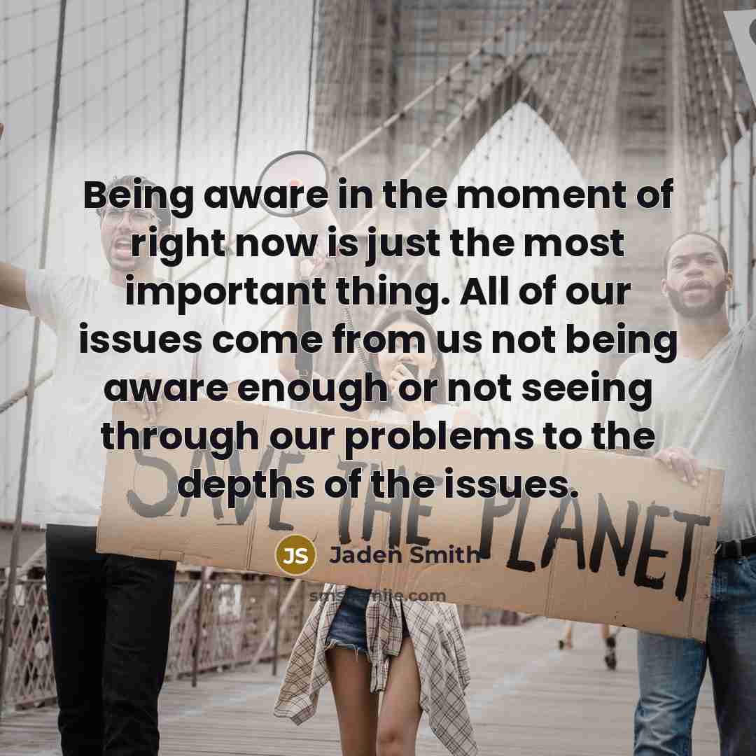 “Being aware in the moment of right now is just the most important thing. All of our issues come from us not being aware enough or not seeing through our problems to the depths of the issues.” quote by Jaden Smith