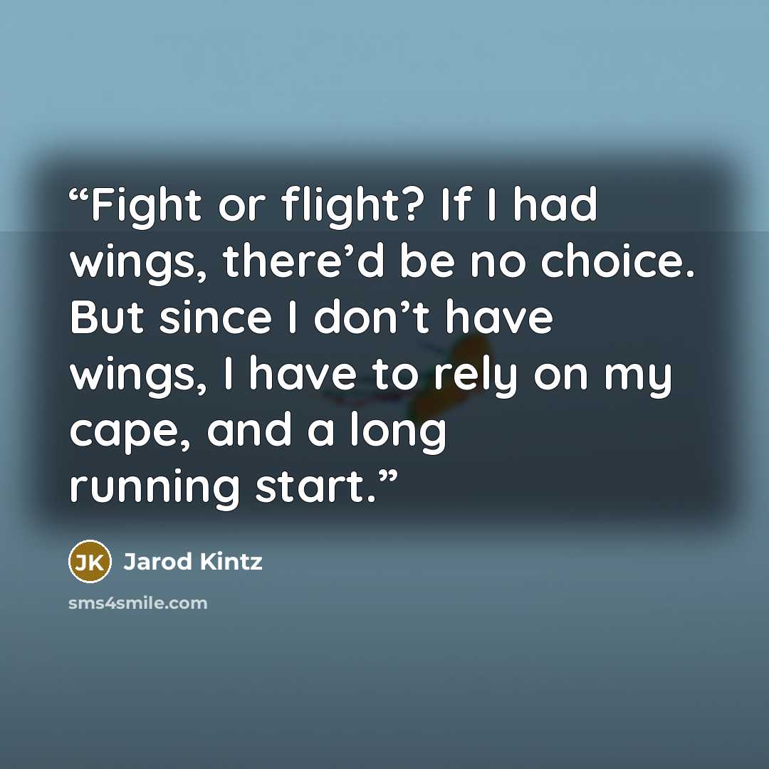 “Fight or flight? If I had wings, there’d be no choice. But since I don’t have wings, I have to rely on my cape, and a long running start.” quote by Jarod Kintz