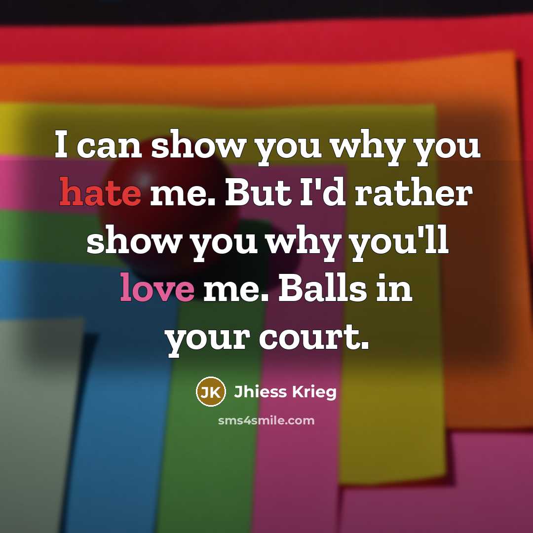 “I can show you why you hate me. But I'd rather show you why you'll love me. Balls in your court.” quote by Jhiess Krieg