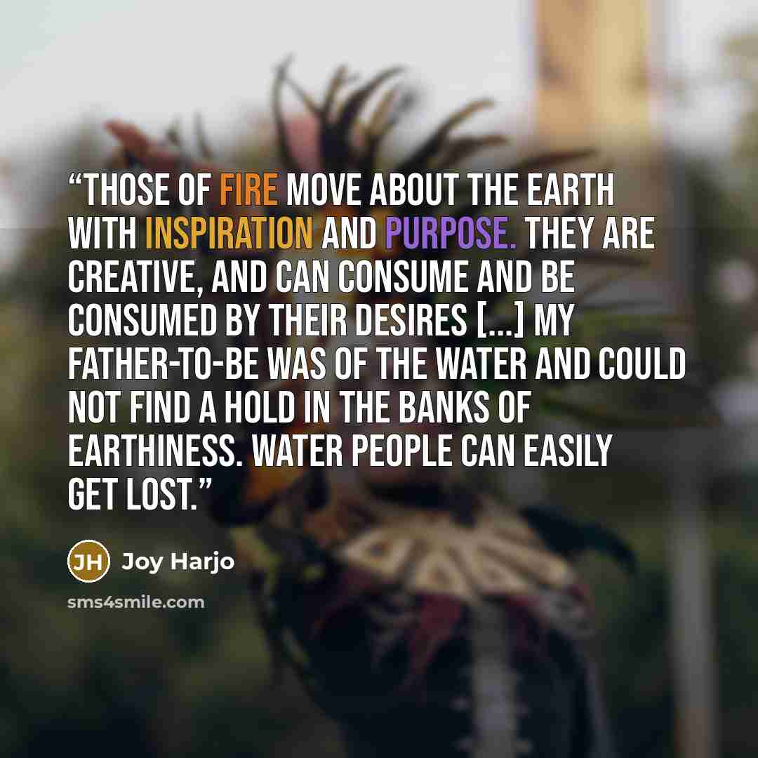 “Those of fire move about the earth with inspiration and purpose. They are creative, and can consume and be consumed by their desires [...] My father-to-be was of the water and could not find a hold in the banks of earthiness. Water people can easily get lost.” quote by Joy Harjo