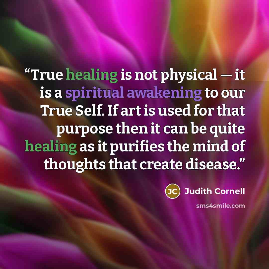 “True healing is not physical — it is a spiritual awakening to our True Self. If art is used for that purpose then it can be quite healing as it purifies the mind of thoughts that create disease.” quote by Judith Cornell