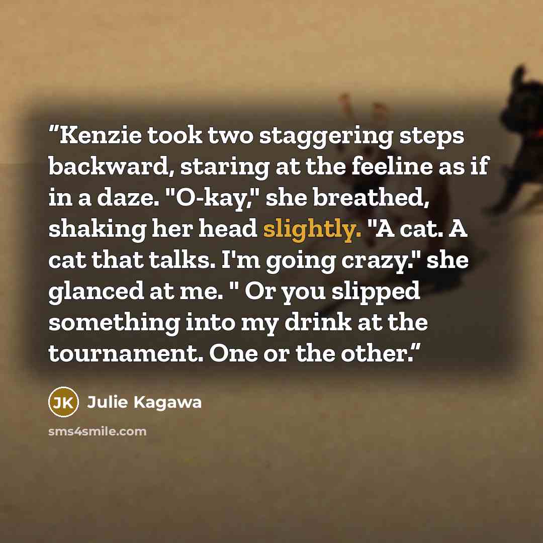 “Kenzie took two staggering steps backward, staring at the feeline as if in a daze. "O-kay," she breathed, shaking her head slightly. "A cat. A cat that talks. I'm going crazy." she glanced at me. " Or you slipped something into my drink at the tournament. One or the other.” quote by julie Kagawa