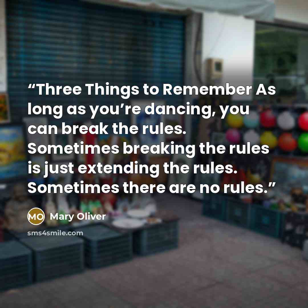 “Three Things to Remember As long as you’re dancing, you can break the rules. Sometimes breaking the rules is just extending the rules. Sometimes there are no rules.” quote by Mary Oliver