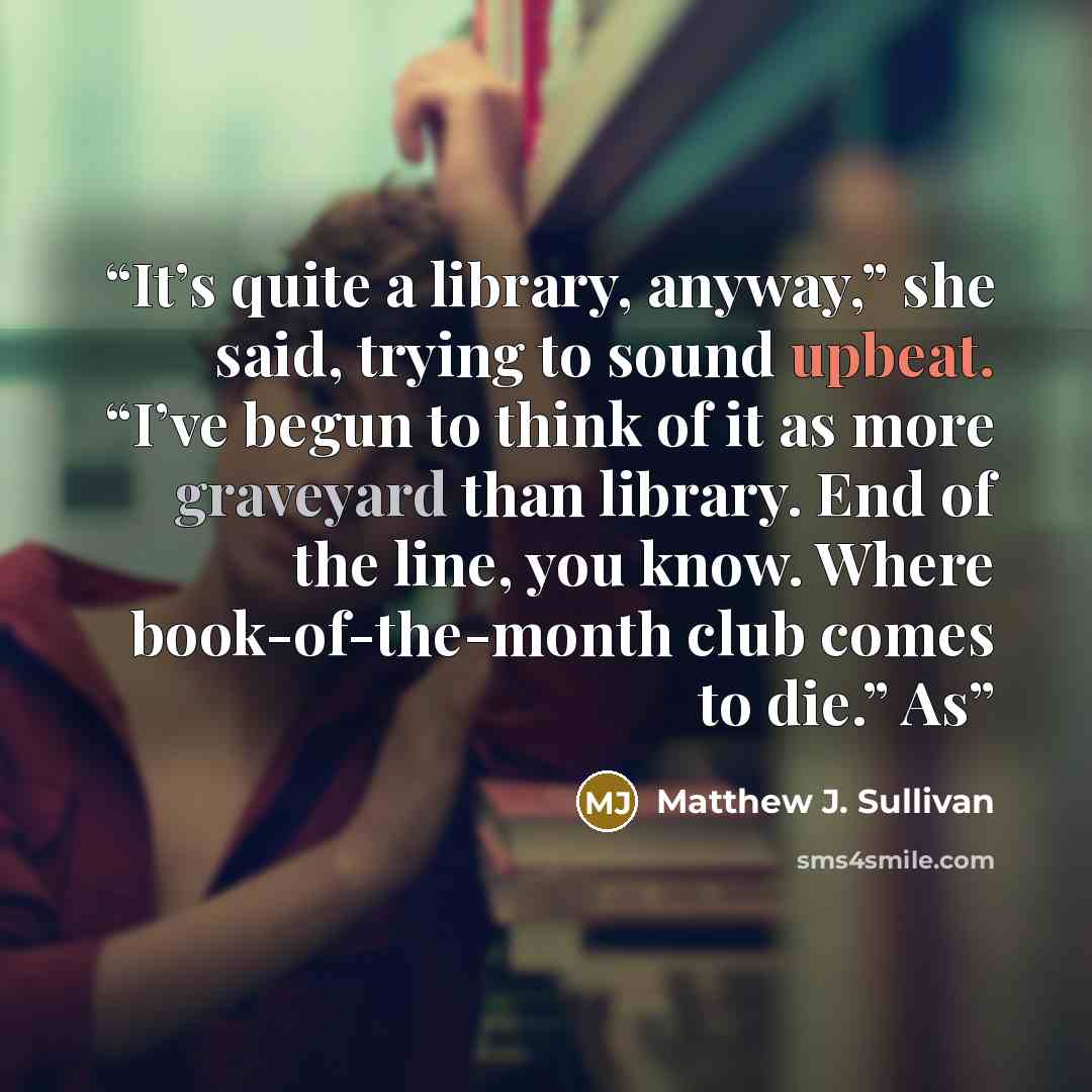 “It’s quite a library, anyway,” she said, trying to sound upbeat. “I’ve begun to think of it as more graveyard than library. End of the line, you know. Where book-of-the-month club comes to die.” As” quote by Matthew J. Sullivan