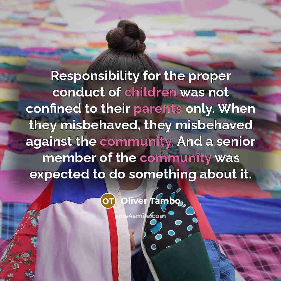 “Responsibility for the proper conduct of children was not confined to their parents only. When they misbehaved, they misbehaved against the community. And a senior member of the community was expected to do something about it.” quote by Oliver Tambo